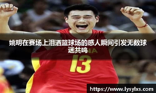 姚明在赛场上泪洒篮球场的感人瞬间引发无数球迷共鸣