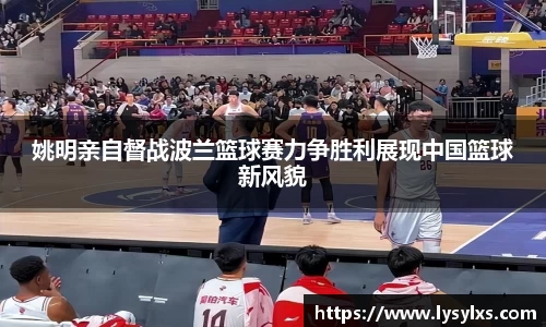 姚明亲自督战波兰篮球赛力争胜利展现中国篮球新风貌