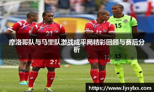 摩洛哥队与马里队激战成平局精彩回顾与赛后分析