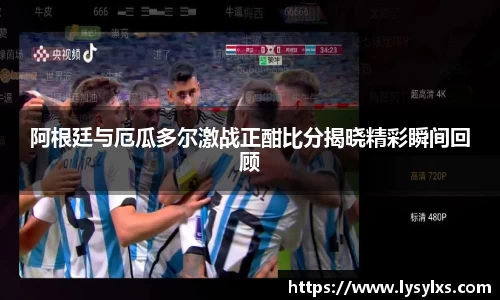 阿根廷与厄瓜多尔激战正酣比分揭晓精彩瞬间回顾